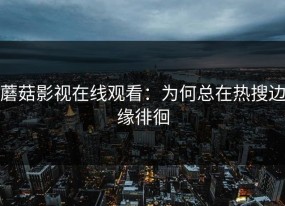 蘑菇影视在线观看：为何总在热搜边缘徘徊