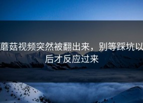 蘑菇视频突然被翻出来，别等踩坑以后才反应过来