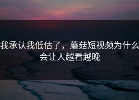 我承认我低估了，蘑菇短视频为什么会让人越看越晚