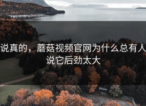 说真的，蘑菇视频官网为什么总有人说它后劲太大