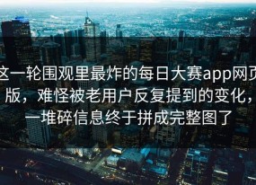 这一轮围观里最炸的每日大赛app网页版，难怪被老用户反复提到的变化，一堆碎信息终于拼成完整图了