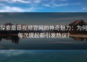 探索蘑菇视频官网的神奇魅力：为何每次提起都引发热议？