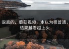 说真的，蘑菇视频，本以为很普通，结果越看越上头