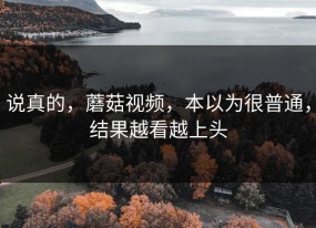 说真的，蘑菇视频，本以为很普通，结果越看越上头