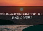 探寻蘑菇视频官网深层次价值：真正的关注点在哪里？