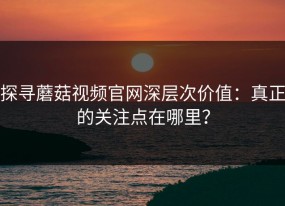 探寻蘑菇视频官网深层次价值：真正的关注点在哪里？