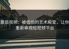 蘑菇视频：被低估的艺术殿堂，让你重新审视短视频平台