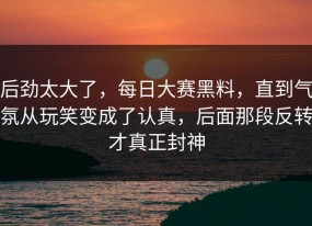 后劲太大了，每日大赛黑料，直到气氛从玩笑变成了认真，后面那段反转才真正封神