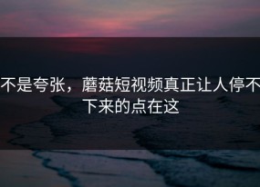 不是夸张，蘑菇短视频真正让人停不下来的点在这