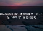 蘑菇视频iOS版：体验感焕然一新，让你“怪不得”被频频提及