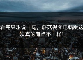 看完只想说一句，蘑菇视频电脑版这次真的有点不一样！