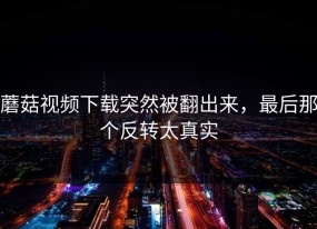 蘑菇视频下载突然被翻出来，最后那个反转太真实