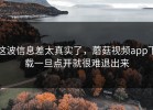 这波信息差太真实了，蘑菇视频app下载一旦点开就很难退出来
