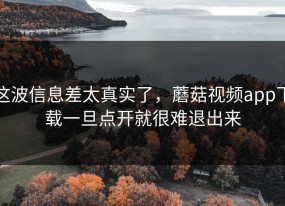 这波信息差太真实了，蘑菇视频app下载一旦点开就很难退出来