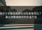 我终于把蘑菇影视在线观看看明白了：最近频繁被提到到底值不值