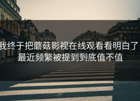 我终于把蘑菇影视在线观看看明白了：最近频繁被提到到底值不值