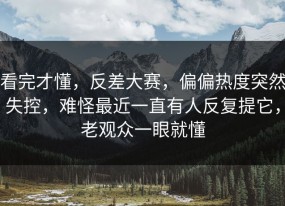 看完才懂，反差大赛，偏偏热度突然失控，难怪最近一直有人反复提它，老观众一眼就懂