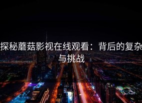 探秘蘑菇影视在线观看：背后的复杂与挑战