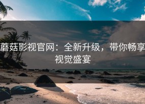 蘑菇影视官网：全新升级，带你畅享视觉盛宴