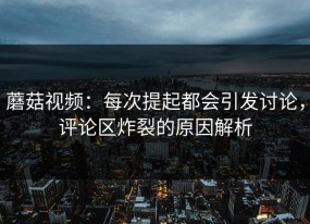 蘑菇视频：每次提起都会引发讨论，评论区炸裂的原因解析