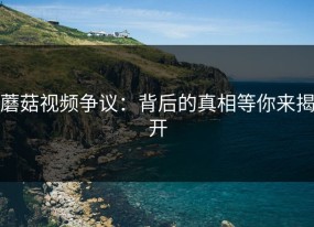 蘑菇视频争议：背后的真相等你来揭开