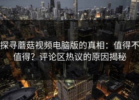 探寻蘑菇视频电脑版的真相：值得不值得？评论区热议的原因揭秘
