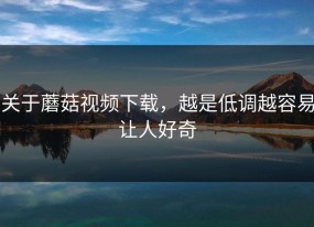 关于蘑菇视频下载，越是低调越容易让人好奇