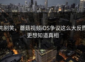 先别笑，蘑菇视频iOS争议这么大反而更想知道真相