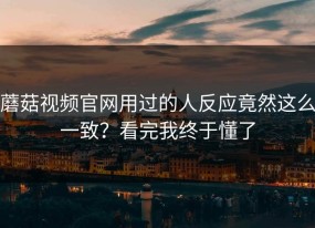 蘑菇视频官网用过的人反应竟然这么一致？看完我终于懂了