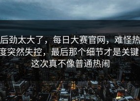 后劲太大了，每日大赛官网，难怪热度突然失控，最后那个细节才是关键，这次真不像普通热闹