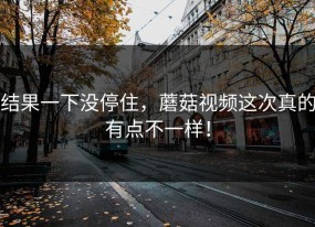 结果一下没停住，蘑菇视频这次真的有点不一样！