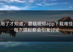 用了才知道，蘑菇视频app下载难怪每次提起都会引发讨论
