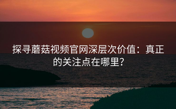 探寻蘑菇视频官网深层次价值：真正的关注点在哪里？