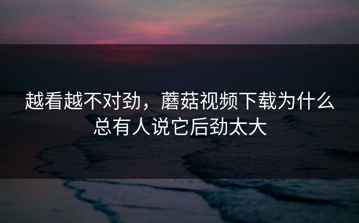 越看越不对劲,蘑菇视频下载为什么总有人说它后劲太大 越看越不对劲,蘑菇视频下载为什么总有人说它后劲太大
