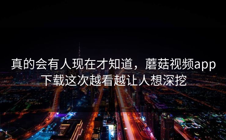 真的会有人现在才知道，蘑菇视频app下载这次越看越让人想深挖