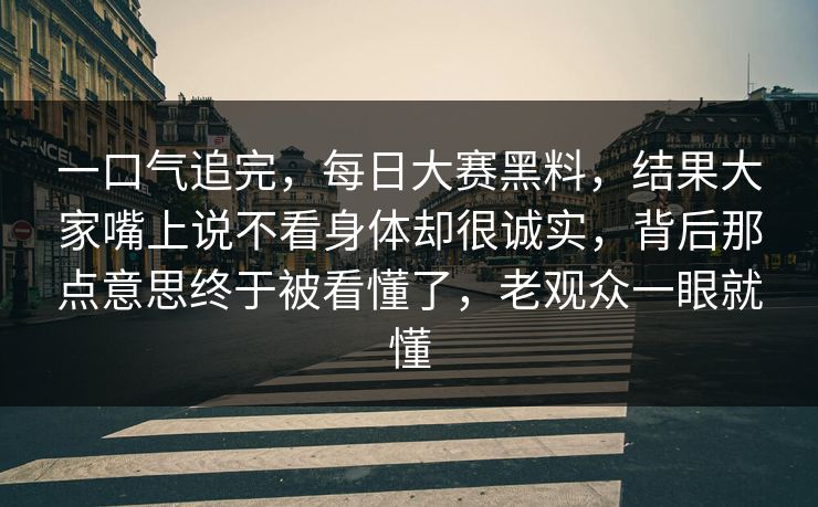 一口气追完，每日大赛黑料，结果大家嘴上说不看身体却很诚实，背后那点意思终于被看懂了，老观众一眼就懂