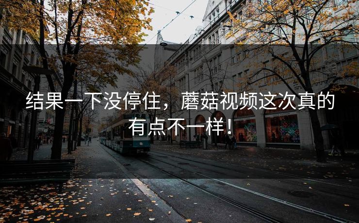 结果一下没停住，蘑菇视频这次真的有点不一样！