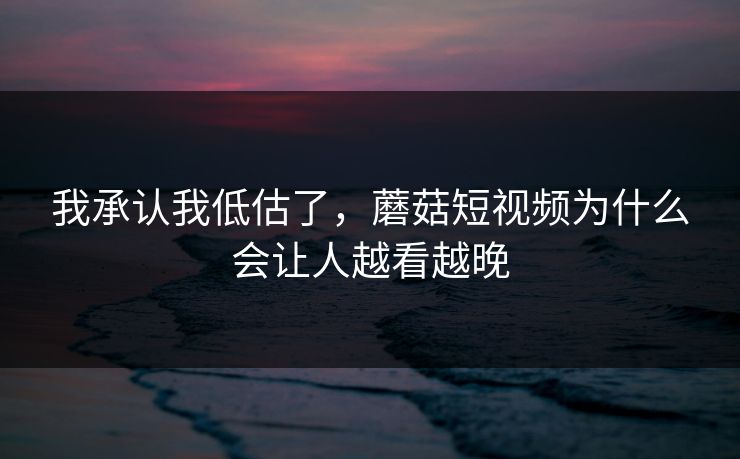 我承认我低估了，蘑菇短视频为什么会让人越看越晚