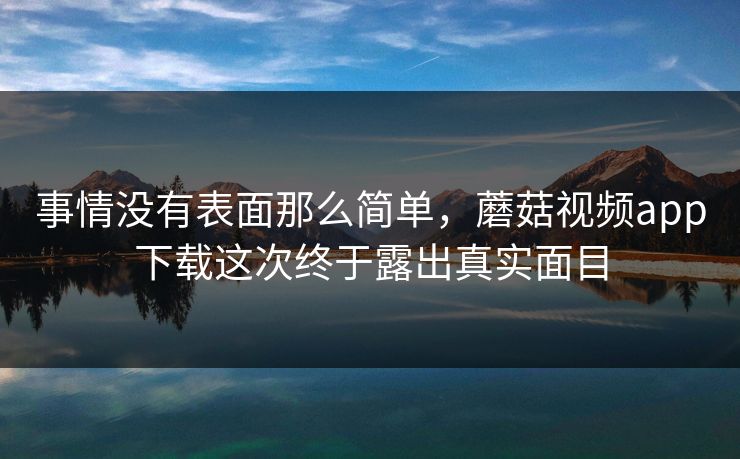 事情没有表面那么简单，蘑菇视频app下载这次终于露出真实面目