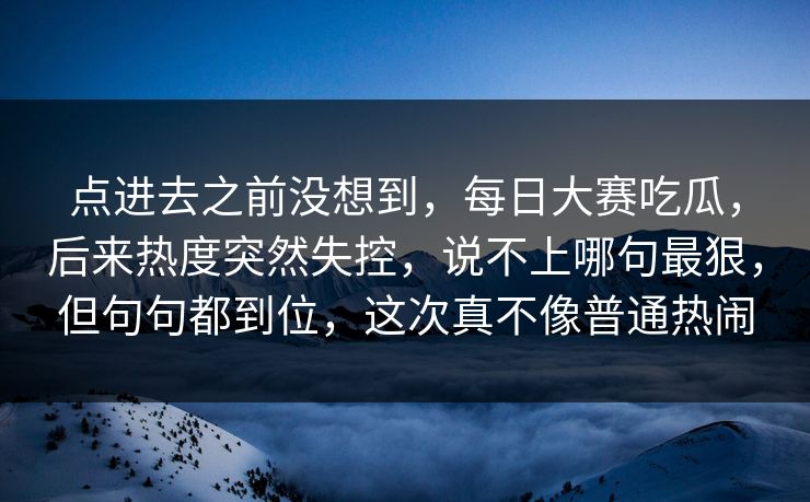 点进去之前没想到，每日大赛吃瓜，后来热度突然失控，说不上哪句最狠，但句句都到位，这次真不像普通热闹