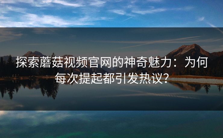 探索蘑菇视频官网的神奇魅力：为何每次提起都引发热议？