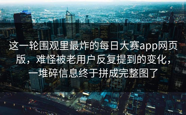 这一轮围观里最炸的每日大赛app网页版，难怪被老用户反复提到的变化，一堆碎信息终于拼成完整图了