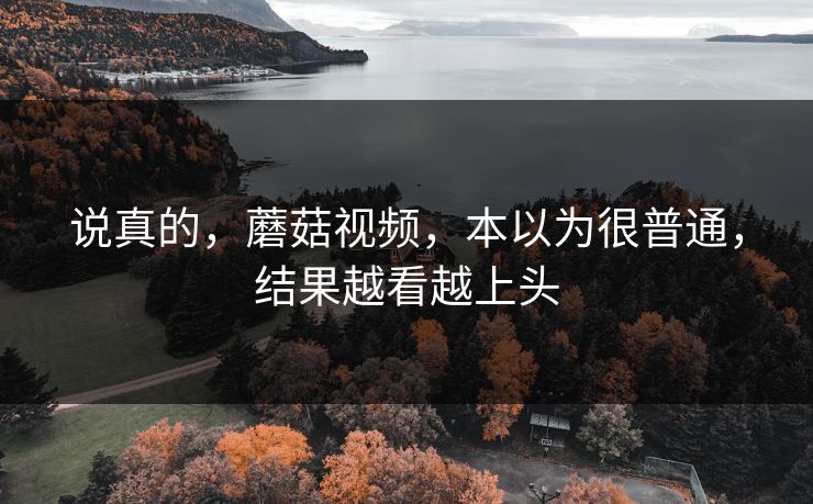说真的，蘑菇视频，本以为很普通，结果越看越上头