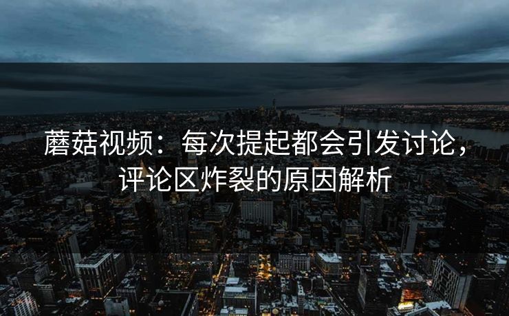 蘑菇视频：每次提起都会引发讨论，评论区炸裂的原因解析