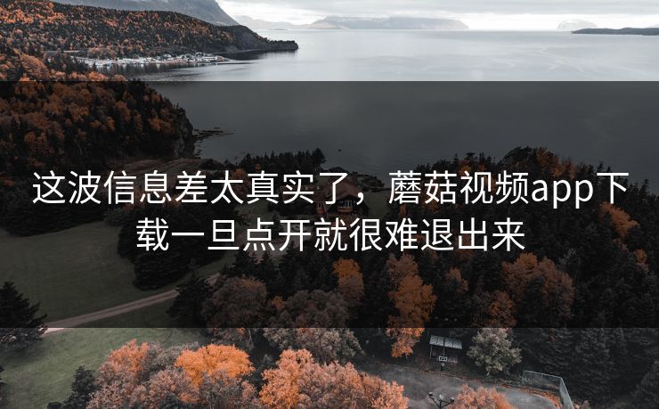 这波信息差太真实了，蘑菇视频app下载一旦点开就很难退出来