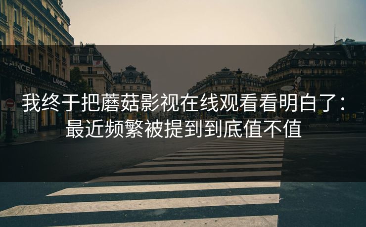 我终于把蘑菇影视在线观看看明白了：最近频繁被提到到底值不值