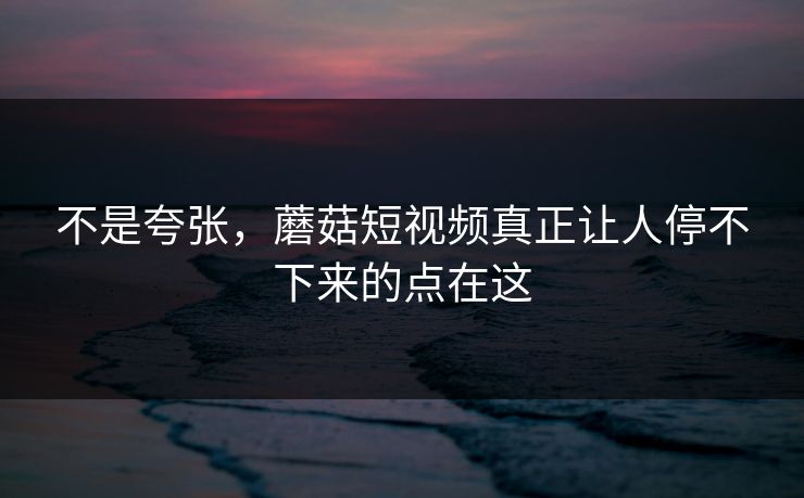 不是夸张，蘑菇短视频真正让人停不下来的点在这