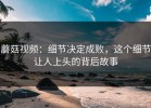 蘑菇视频：细节决定成败，这个细节让人上头的背后故事