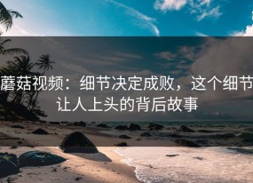 蘑菇视频：细节决定成败，这个细节让人上头的背后故事