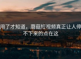 用了才知道，蘑菇短视频真正让人停不下来的点在这